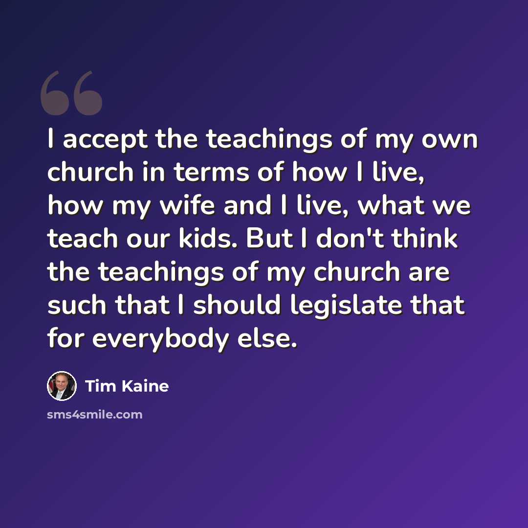 “I accept the teachings of my own church in terms of how I live, how my wife and I live, what we teach our kids. But I don't think the teachings of my church are such that I should legislate that for everybody else.” quote by Tim Kaine