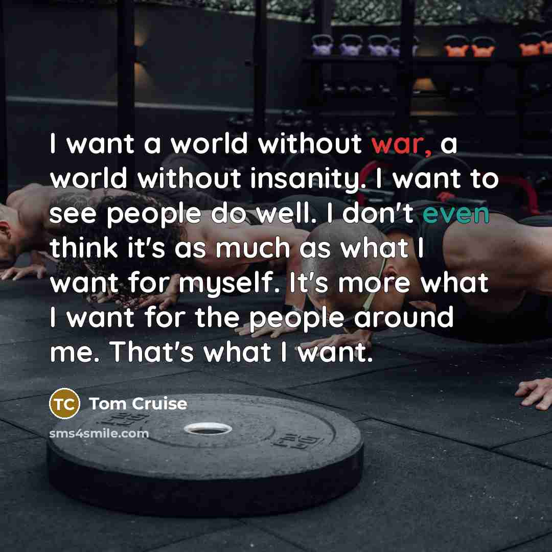 “I want a world without war, a world without insanity. I want to see people do well. I don't even think it's as much as what I want for myself. It's more what I want for the people around me. That's what I want.” quote by Tom Cruise