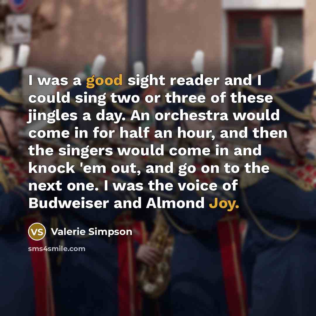 “I was a good sight reader and I could sing two or three of these jingles a day. An orchestra would come in for half an hour, and then the singers would come in and knock 'em out, and go on to the next one. I was the voice of Budweiser and Almond Joy.” quote by Valerie Simpson