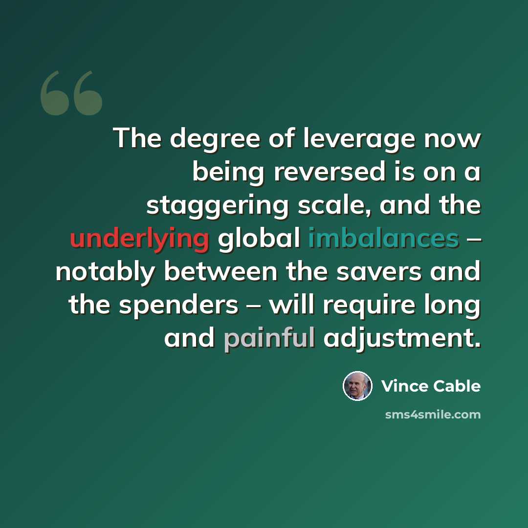 “The degree of leverage now being reversed is on a staggering scale, and the underlying global imbalances – notably between the savers and the spenders – will require long and painful adjustment.” quote by Vince Cable