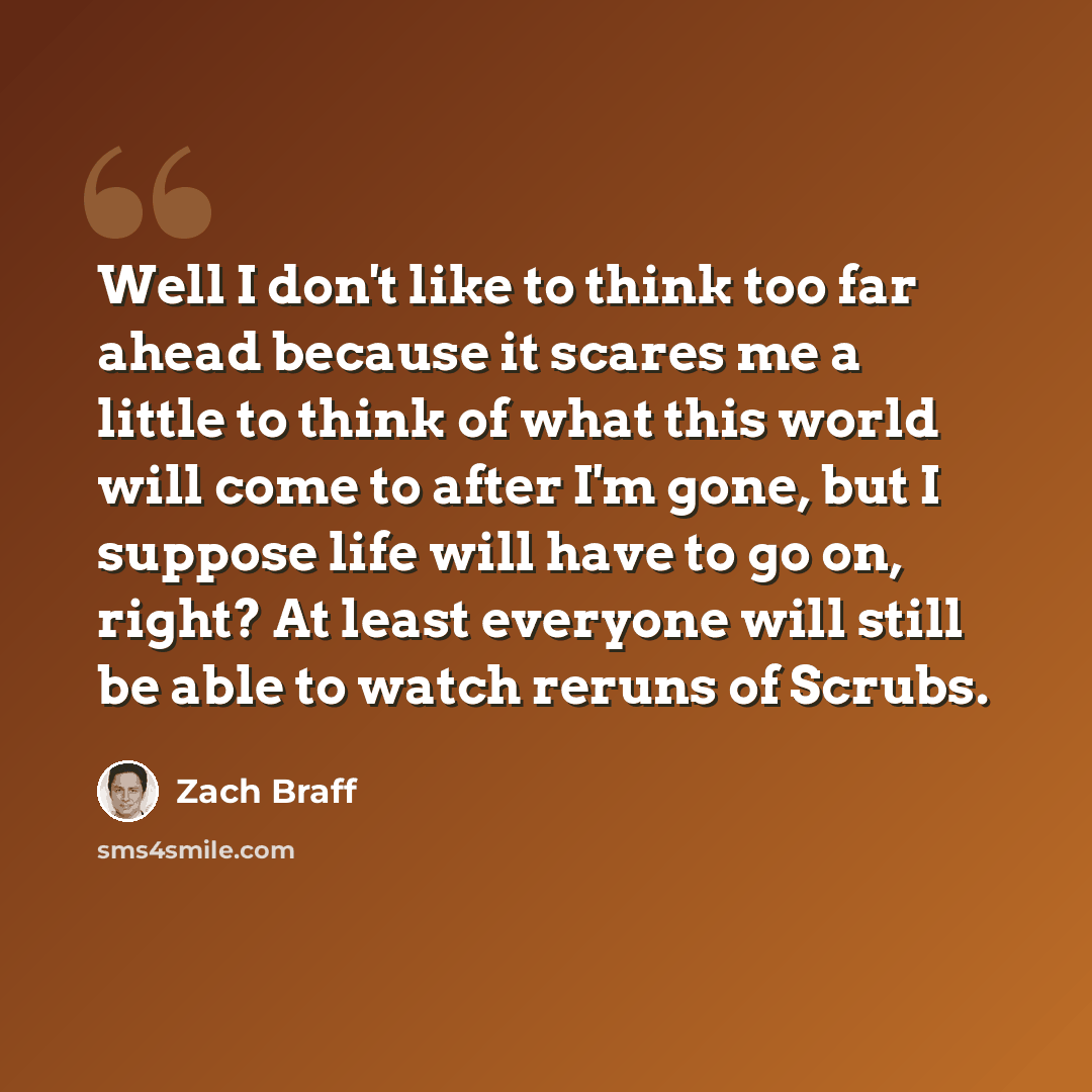 “Well I don't like to think too far ahead because it scares me a little to think of what this world will come to after I'm gone, but I suppose life will have to go on, right? At least everyone will still be able to watch reruns of Scrubs.” quote by Zach Braff