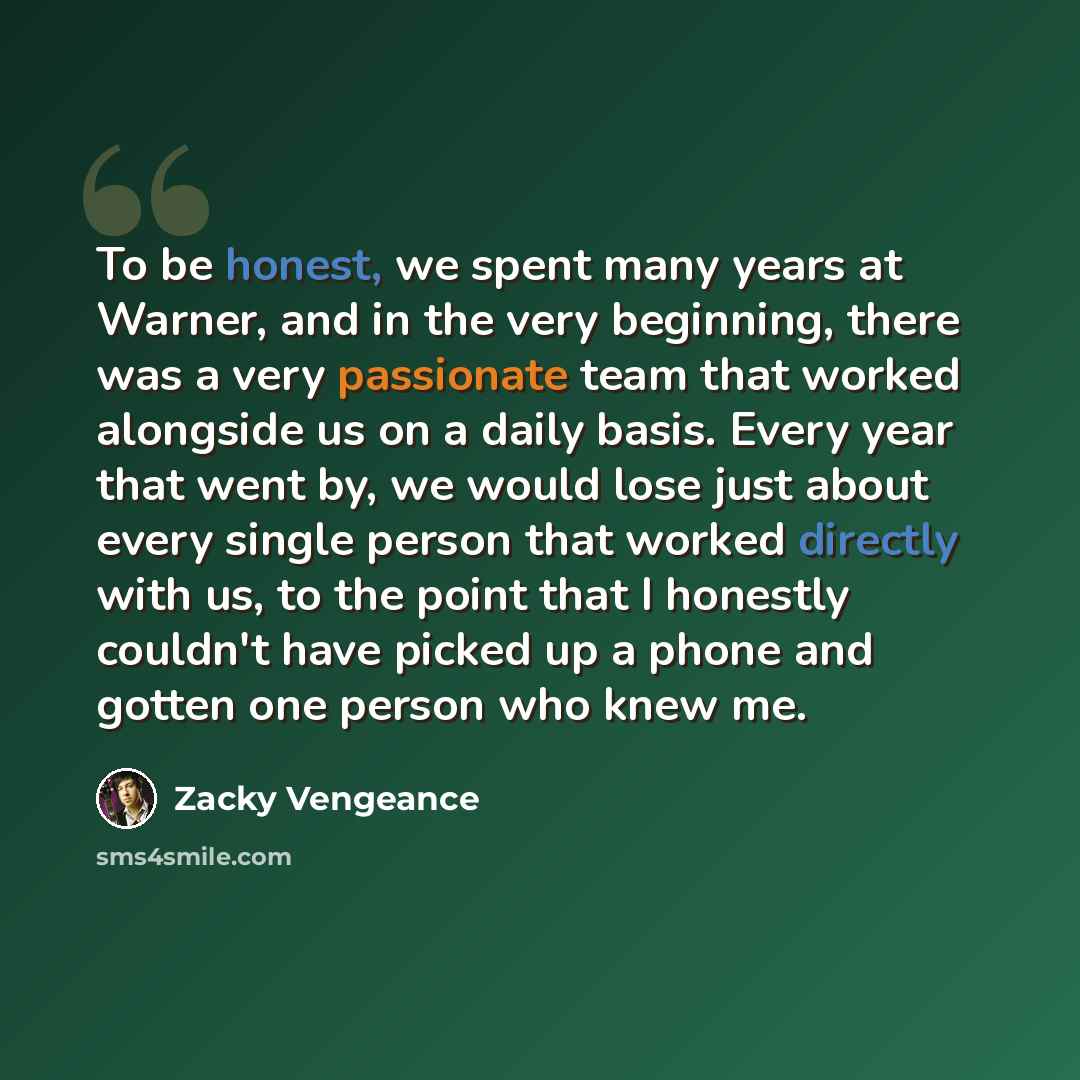 “To be honest, we spent many years at Warner, and in the very beginning, there was a very passionate team that worked alongside us on a daily basis. Every year that went by, we would lose just about every single person that worked directly with us, to the point that I honestly couldn't have picked…” quote by Zacky Vengeance