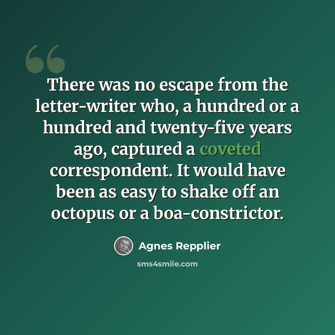 “There was no escape from the letter-writer who, a hundred or a hundred and twenty-five years ago, captured a coveted correspondent. It would have been as easy to shake off an octopus or a boa-constrictor.” quote by Agnes Repplier
