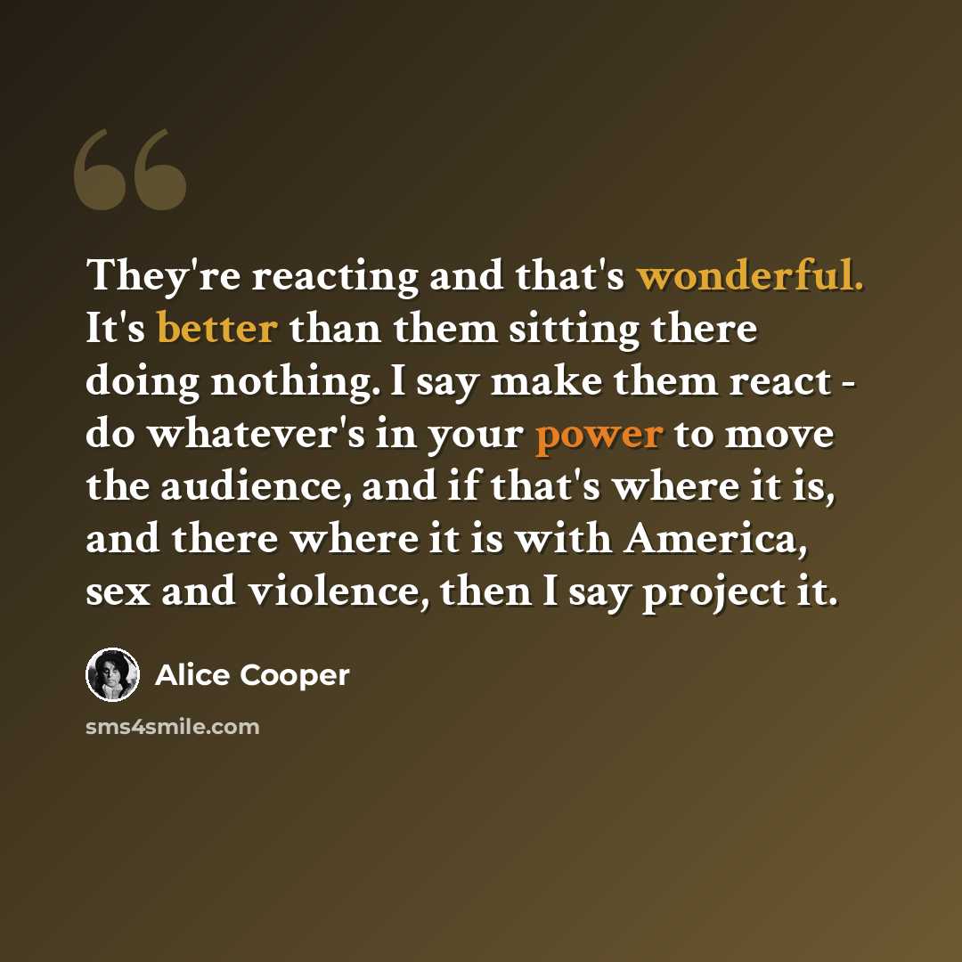 “They're reacting and that's wonderful. It's better than them sitting there doing nothing. I say make them react - do whatever's in your power to move the audience, and if that's where it is, and there where it is with America, sex and violence, then I say project it.” quote by Alice Cooper