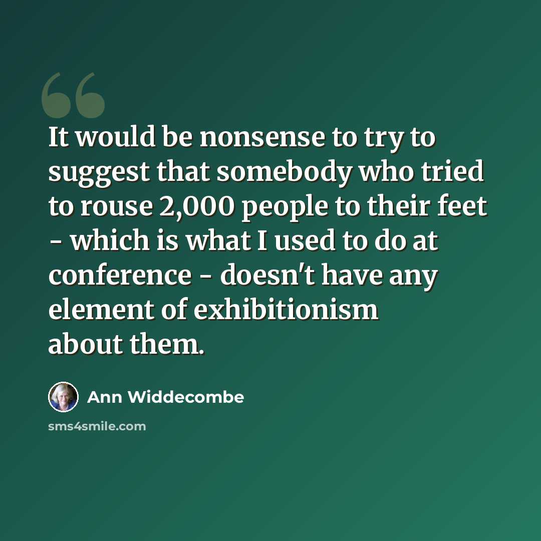 “It would be nonsense to try to suggest that somebody who tried to rouse 2,000 people to their feet - which is what I used to do at conference - doesn't have any element of exhibitionism about them.” quote by Ann Widdecombe