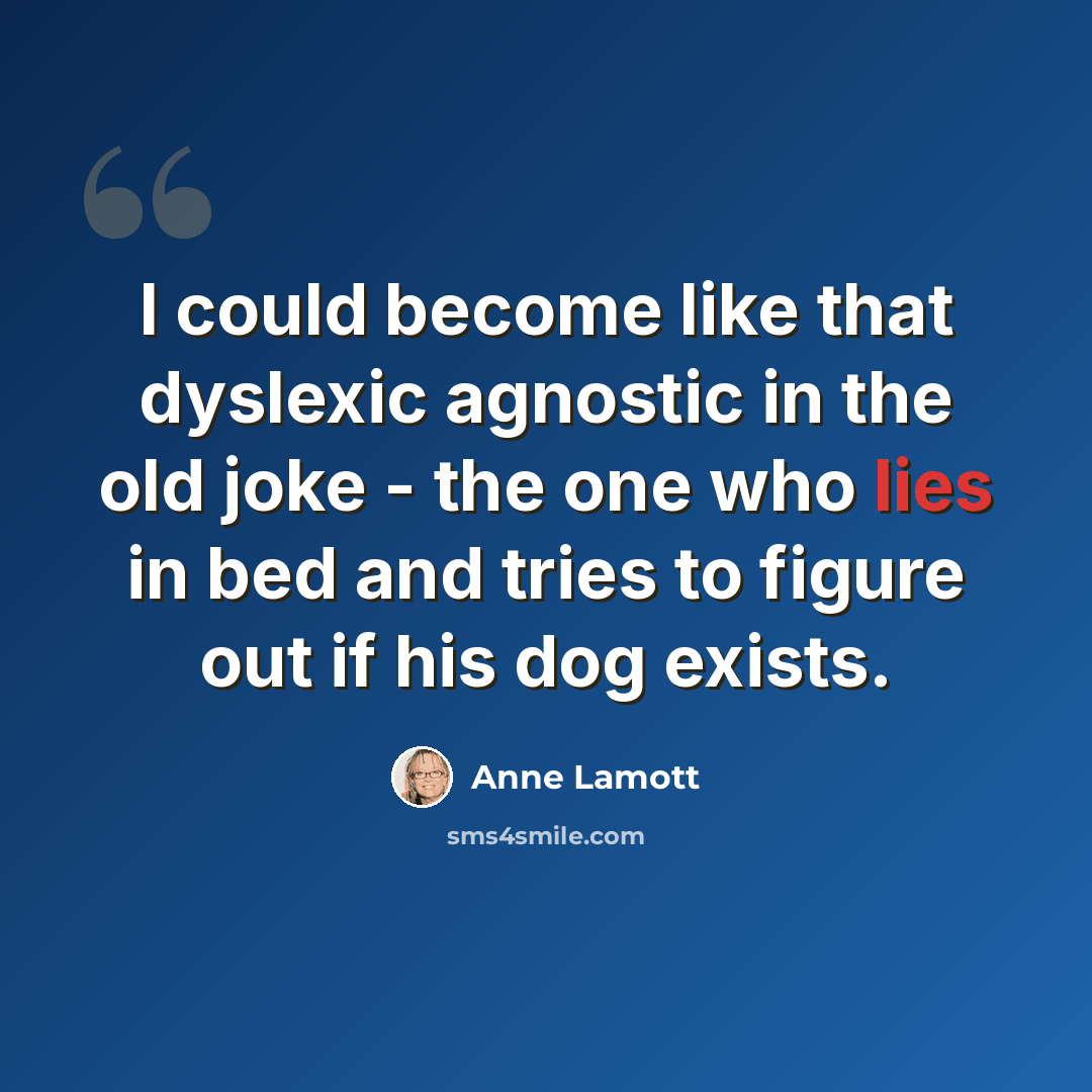 “I could become like that dyslexic agnostic in the old joke - the one who lies in bed and tries to figure out if his dog exists.” quote by Anne Lamott