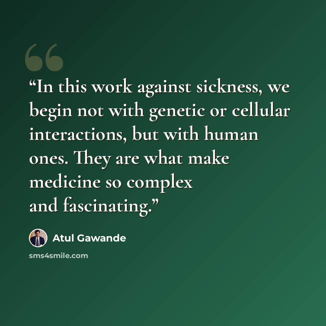“In this work against sickness, we begin not with genetic or cellular interactions, but with human ones. They are what make medicine so complex and fascinating.” quote by Atul Gawande