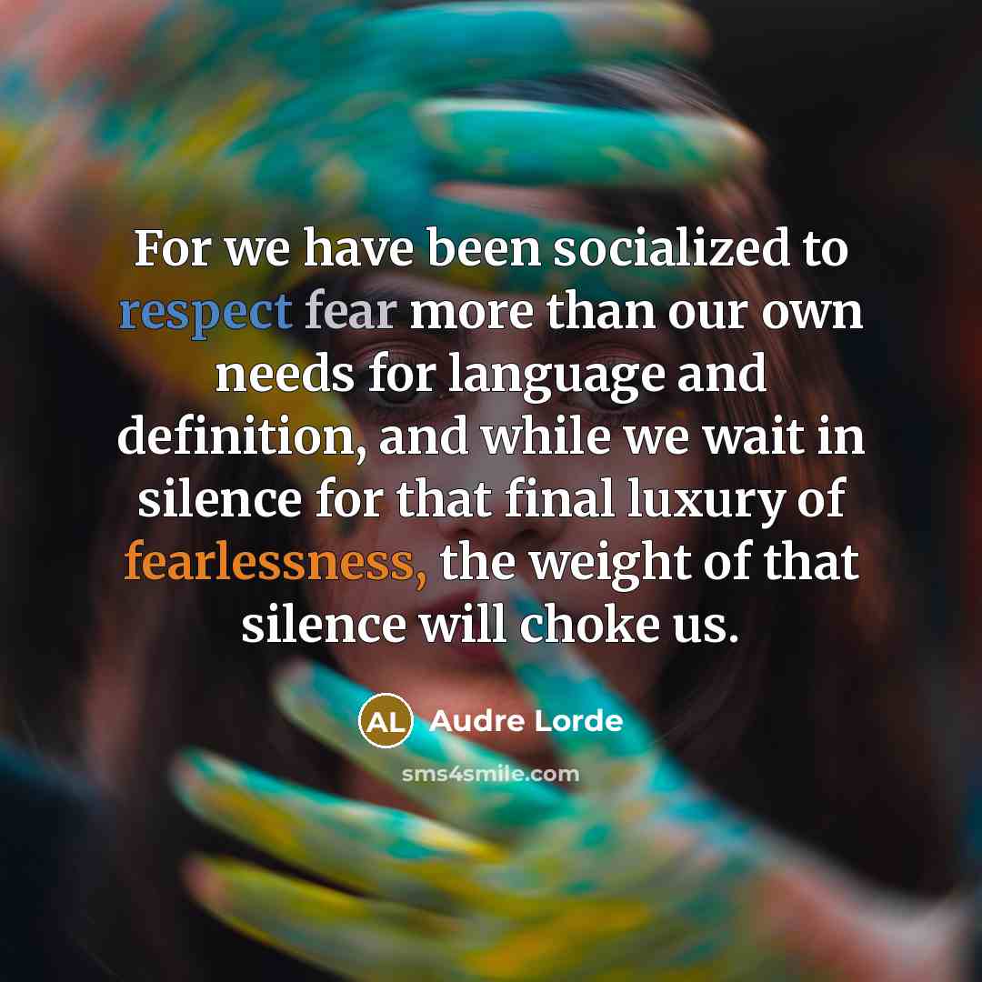 “For we have been socialized to respect fear more than our own needs for language and definition, and while we wait in silence for that final luxury of fearlessness, the weight of that silence will choke us.” quote by Audre Lorde