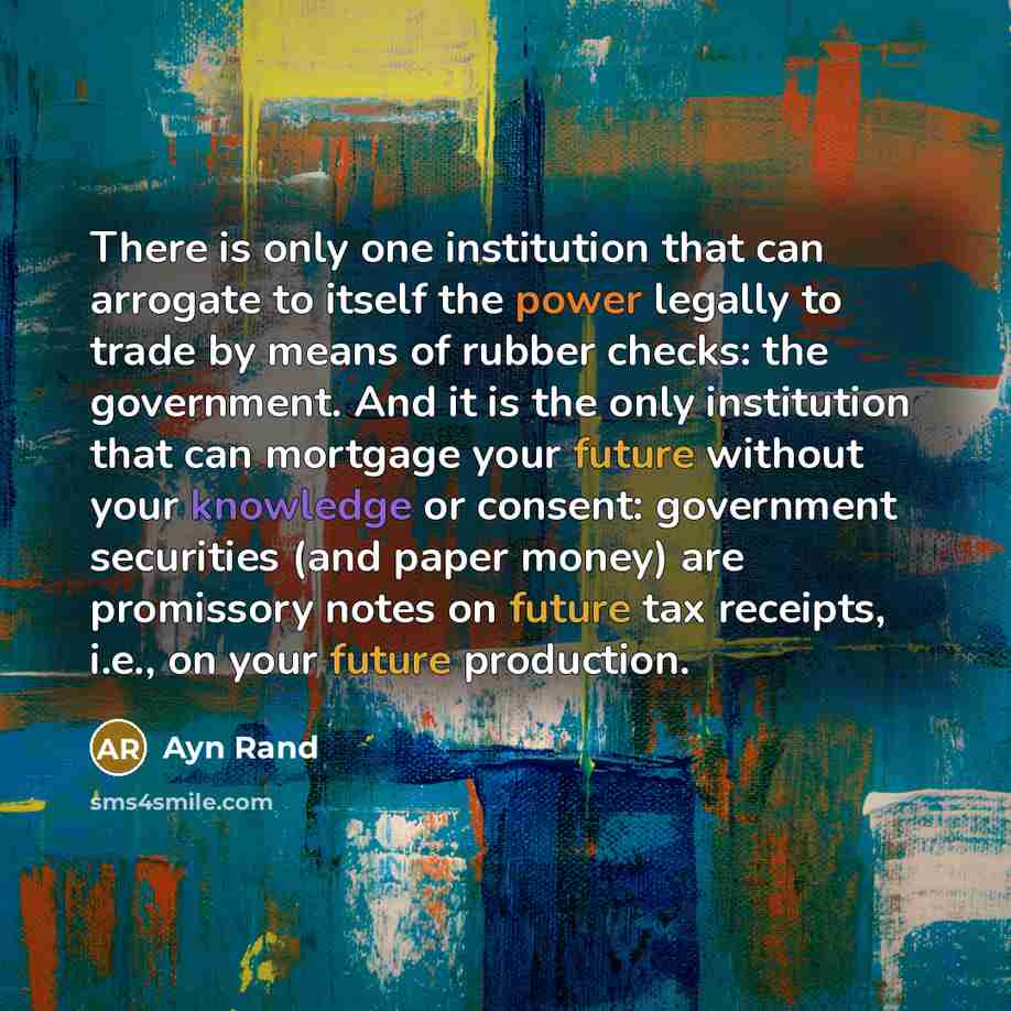 “There is only one institution that can arrogate to itself the power legally to trade by means of rubber checks: the government. And it is the only institution that can mortgage your future without your knowledge or consent: government securities (and paper money) are promissory notes on future tax…” quote by Ayn Rand