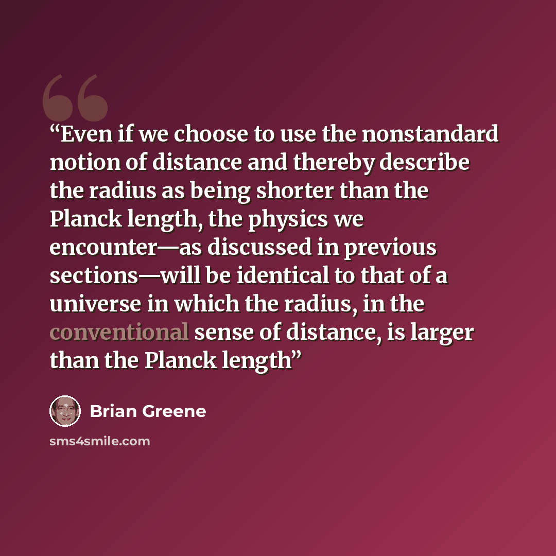 “Even if we choose to use the nonstandard notion of distance and thereby describe the radius as being shorter than the Planck length, the physics we encounter—as discussed in previous sections—will be identical to that of a universe in which the radius, in the conventional sense of distance, is…” quote by Brian Greene