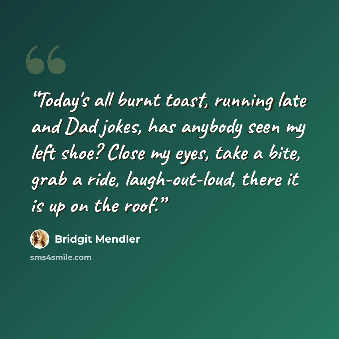 “Today's all burnt toast, running late and Dad jokes, has anybody seen my left shoe? Close my eyes, take a bite, grab a ride, laugh-out-loud, there it is up on the roof.” quote by Bridgit Mendler