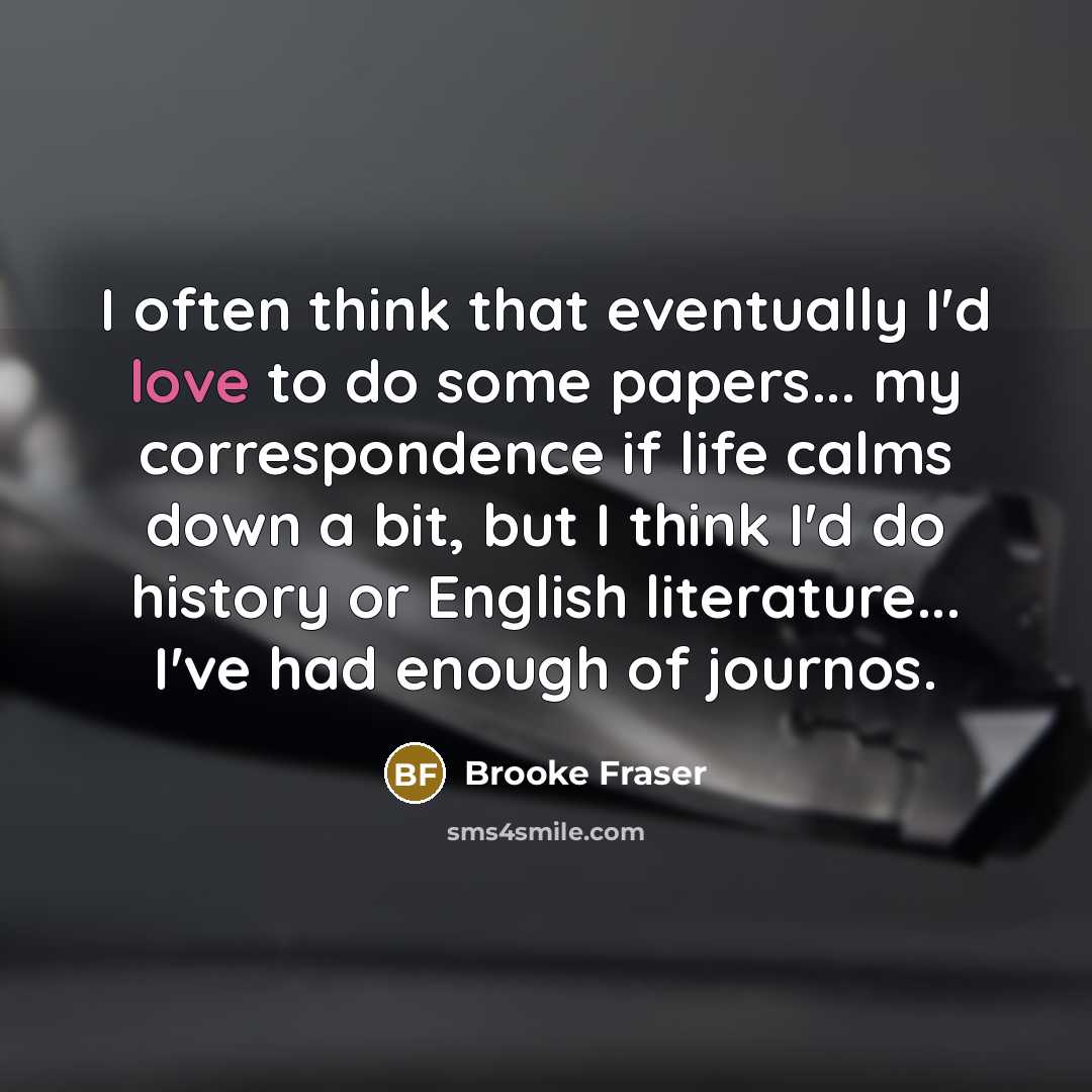 “I often think that eventually I'd love to do some papers... my correspondence if life calms down a bit, but I think I'd do history or English literature... I've had enough of journos.” quote by Brooke Fraser