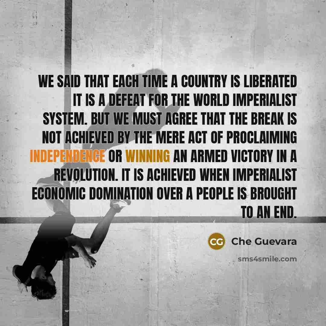 “We said that each time a country is liberated it is a defeat for the world imperialist system. But we must agree that the break is not achieved by the mere act of proclaiming independence or winning an armed victory in a revolution. It is achieved when imperialist economic domination over a people…” quote by Che Guevara