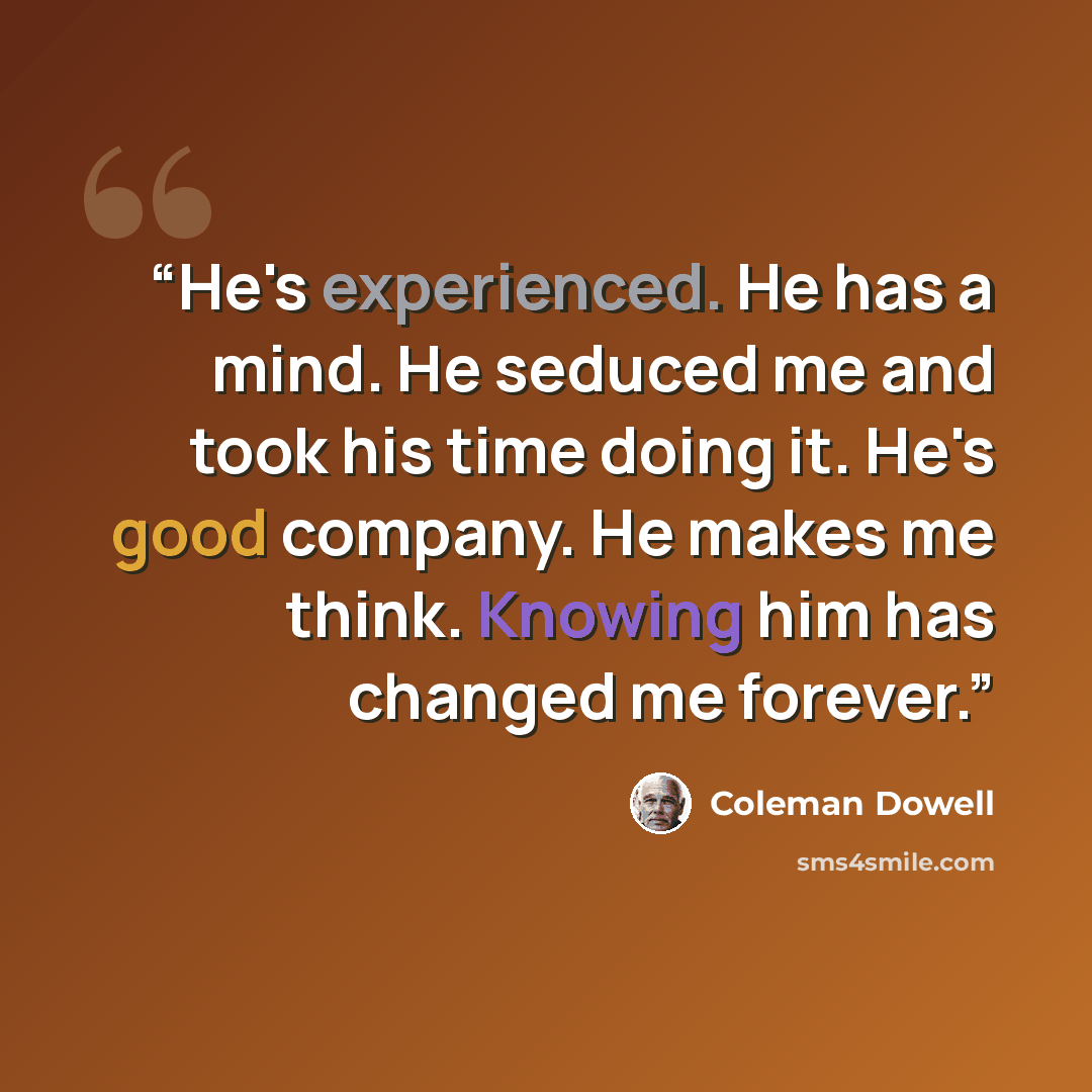 “He's experienced. He has a mind. He seduced me and took his time doing it. He's good company. He makes me think. Knowing him has changed me forever.” quote by Coleman Dowell
