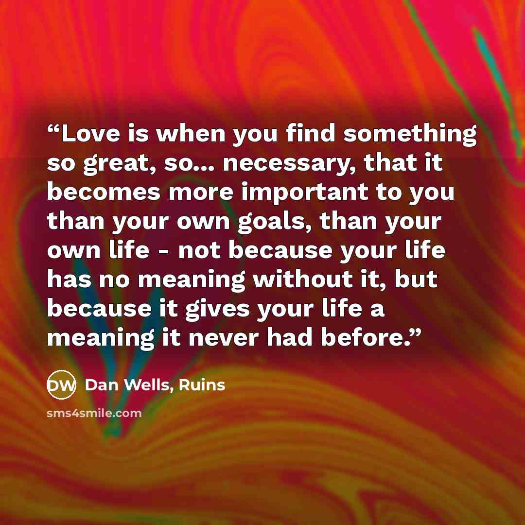 “Love is when you find something so great, so... necessary, that it becomes more important to you than your own goals, than your own life - not because your life has no meaning without it, but because it gives your life a meaning it never had before.” quote by Dan Wells, Ruins