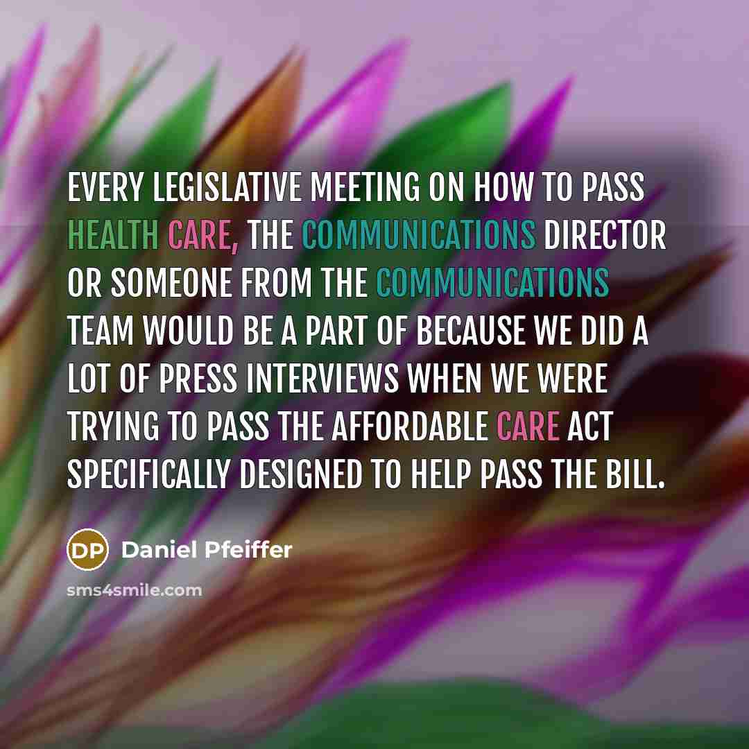 “Every legislative meeting on how to pass health care, the communications director or someone from the communications team would be a part of because we did a lot of press interviews when we were trying to pass the Affordable Care Act specifically designed to help pass the bill.” quote by Daniel Pfeiffer