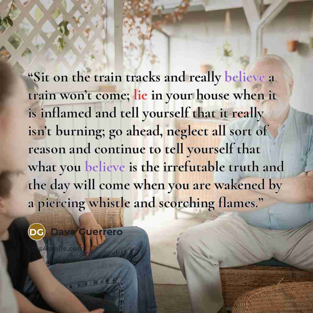“Sit on the train tracks and really believe a train won’t come; lie in your house when it is inflamed and tell yourself that it really isn’t burning; go ahead, neglect all sort of reason and continue to tell yourself that what you believe is the irrefutable truth and the day will come when you are…” quote by Dave Guerrero