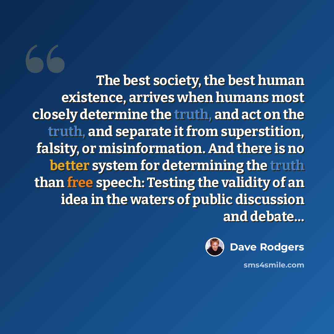 “The best society, the best human existence, arrives when humans most closely determine the truth, and act on the truth, and separate it from superstition, falsity, or misinformation. And there is no better system for determining the truth than free speech: Testing the validity of an idea in the…” quote by Dave Rodgers