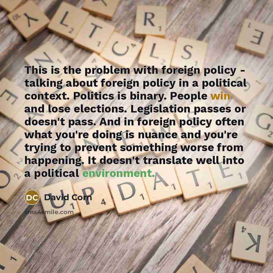 “This is the problem with foreign policy - talking about foreign policy in a political context. Politics is binary. People win and lose elections. Legislation passes or doesn't pass. And in foreign policy often what you're doing is nuance and you're trying to prevent something worse from happening…” quote by David Corn