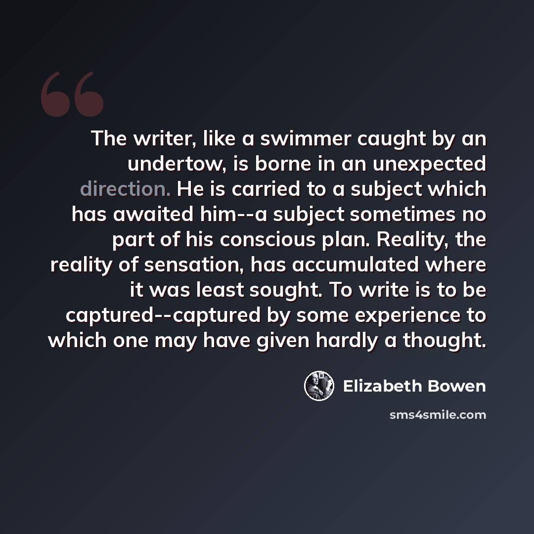“The writer, like a swimmer caught by an undertow, is borne in an unexpected direction. He is carried to a subject which has awaited him--a subject sometimes no part of his conscious plan. Reality, the reality of sensation, has accumulated where it was least sought. To write is to be…” quote by Elizabeth Bowen