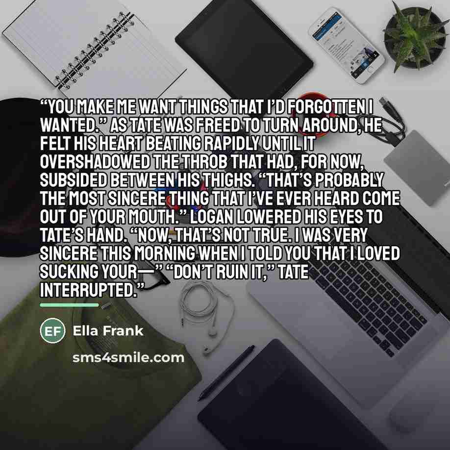 “You make me want things that I’d forgotten I wanted.” As Tate was freed to turn around, he felt his heart beating rapidly until it overshadowed the throb that had, for now, subsided between his thighs. “That’s probably the most sincere thing that I’ve ever heard come out of your mouth.” Logan…” quote by Ella Frank