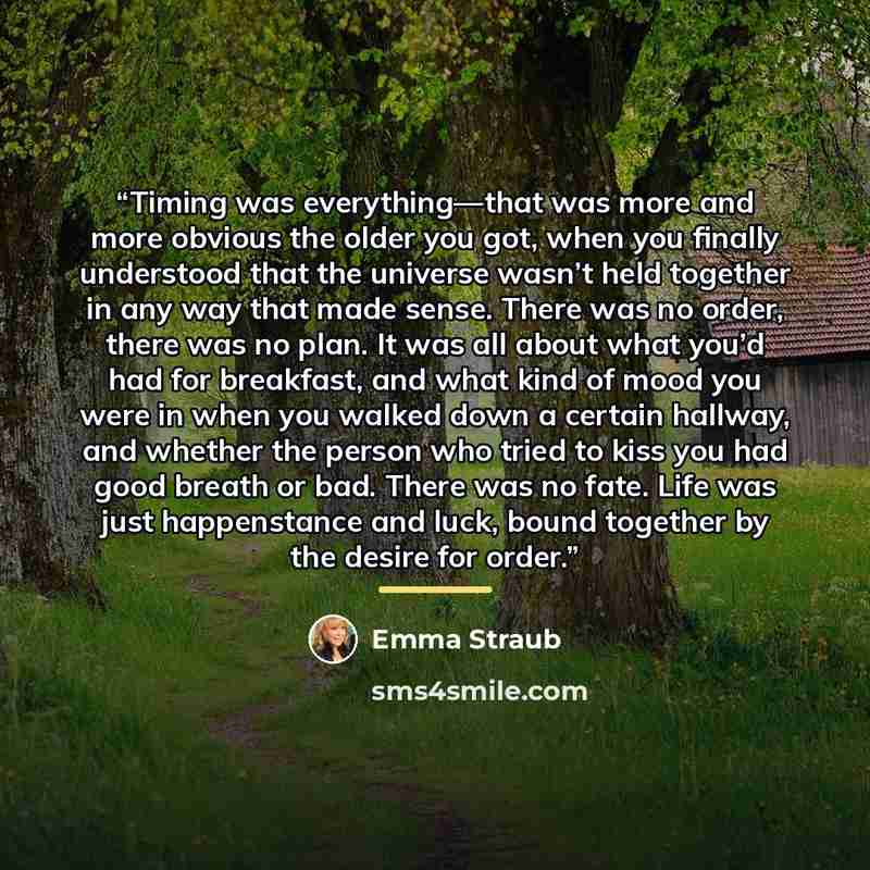 “Timing was everything—that was more and more obvious the older you got, when you finally understood that the universe wasn’t held together in any way that made sense. There was no order, there was no plan. It was all about what you’d had for breakfast, and what kind of mood you were in when you…” quote by Emma Straub