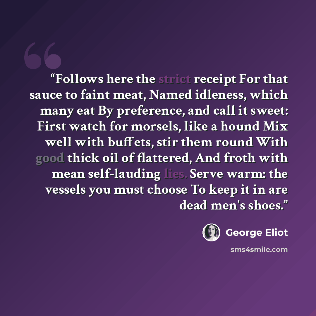 “Follows here the strict receipt For that sauce to faint meat, Named idleness, which many eat By preference, and call it sweet: First watch for morsels, like a hound Mix well with buffets, stir them round With good thick oil of flattered, And froth with mean self-lauding lies. Serve warm: the…” quote by George Eliot