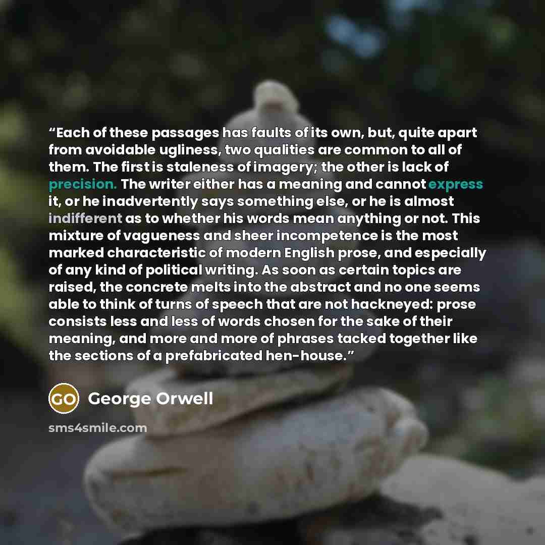 “Each of these passages has faults of its own, but, quite apart from avoidable ugliness, two qualities are common to all of them. The first is staleness of imagery; the other is lack of precision. The writer either has a meaning and cannot express it, or he inadvertently says something else, or he…” quote by George Orwell