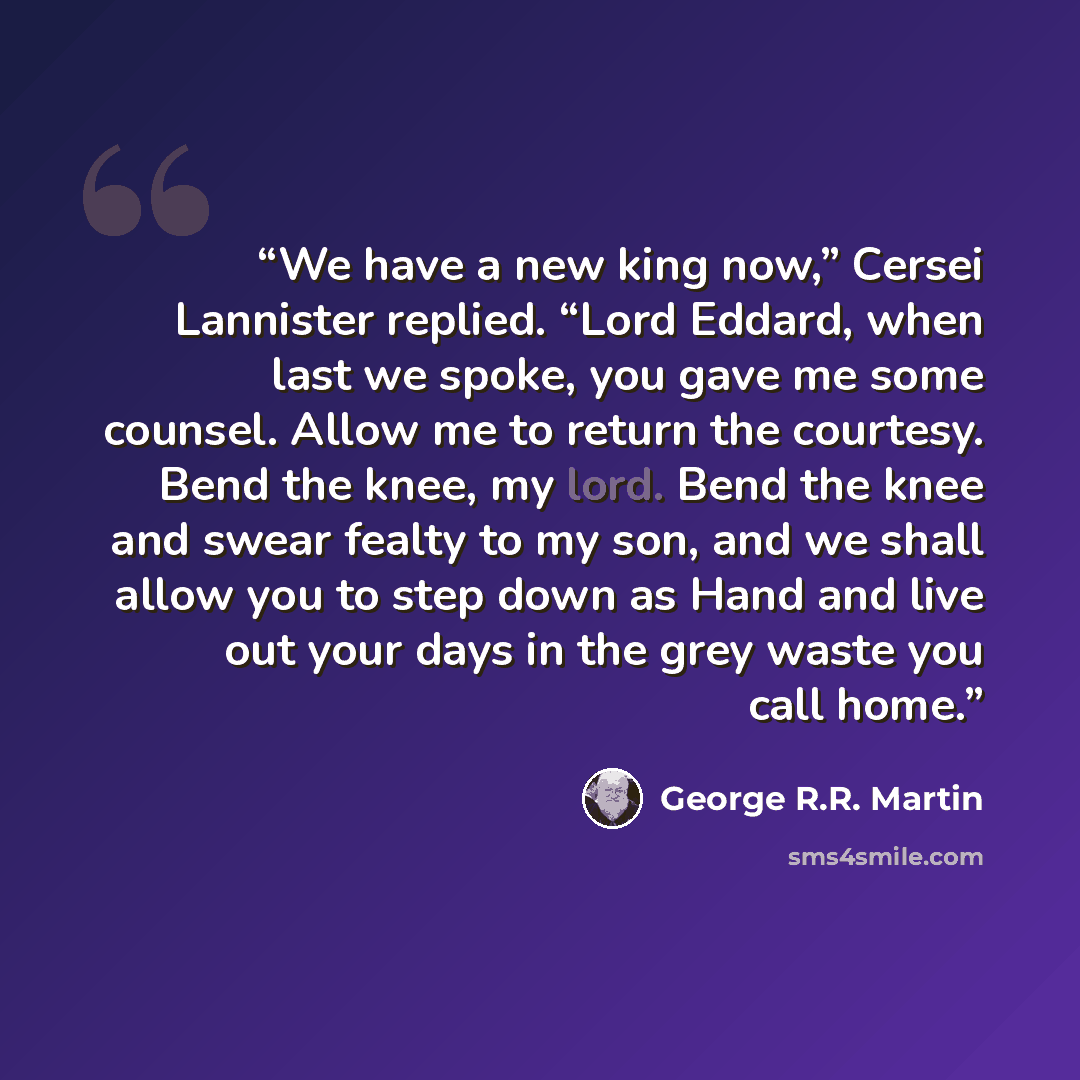 “We have a new king now,” Cersei Lannister replied. “Lord Eddard, when last we spoke, you gave me some counsel. Allow me to return the courtesy. Bend the knee, my lord. Bend the knee and swear fealty to my son, and we shall allow you to step down as Hand and live out your days in the grey waste you…” quote by George R.R. Martin