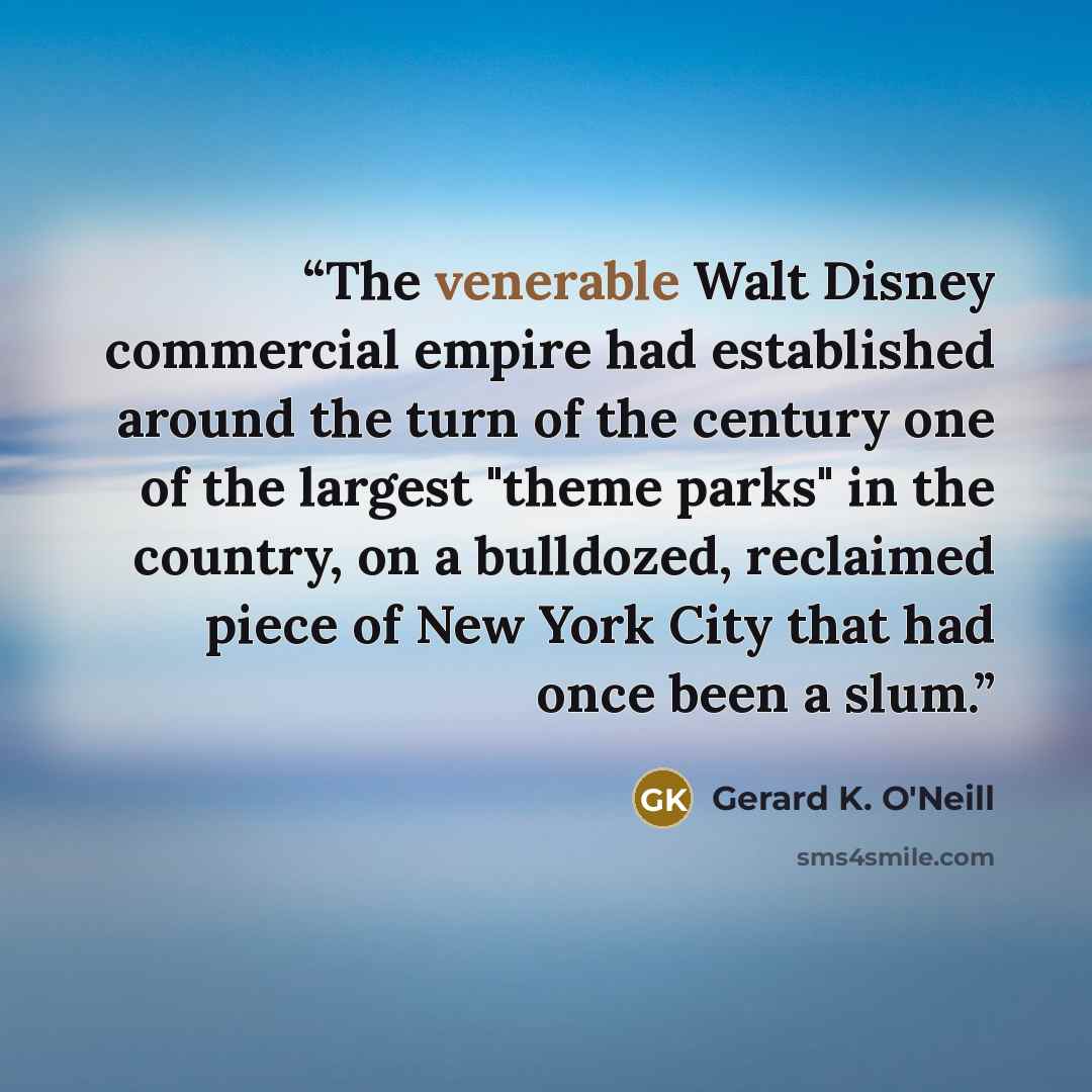 “The venerable Walt Disney commercial empire had established around the turn of the century one of the largest "theme parks" in the country, on a bulldozed, reclaimed piece of New York City that had once been a slum.” quote by Gerard K. O'Neill