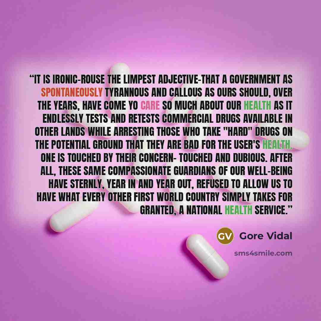 “It is ironic-rouse the limpest adjective-that a government as spontaneously tyrannous and callous as ours should, over the years, have come yo care so much about our health as it endlessly tests and retests commercial drugs available in other lands while arresting those who take "hard" drugs on…” quote by Gore Vidal