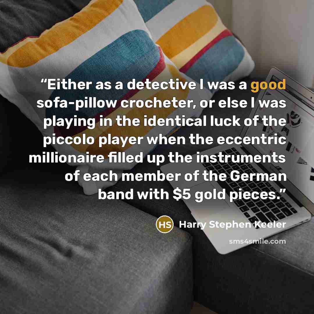 “Either as a detective I was a good sofa-pillow crocheter, or else I was playing in the identical luck of the piccolo player when the eccentric millionaire filled up the instruments of each member of the German band with $5 gold pieces.” quote by Harry Stephen Keeler