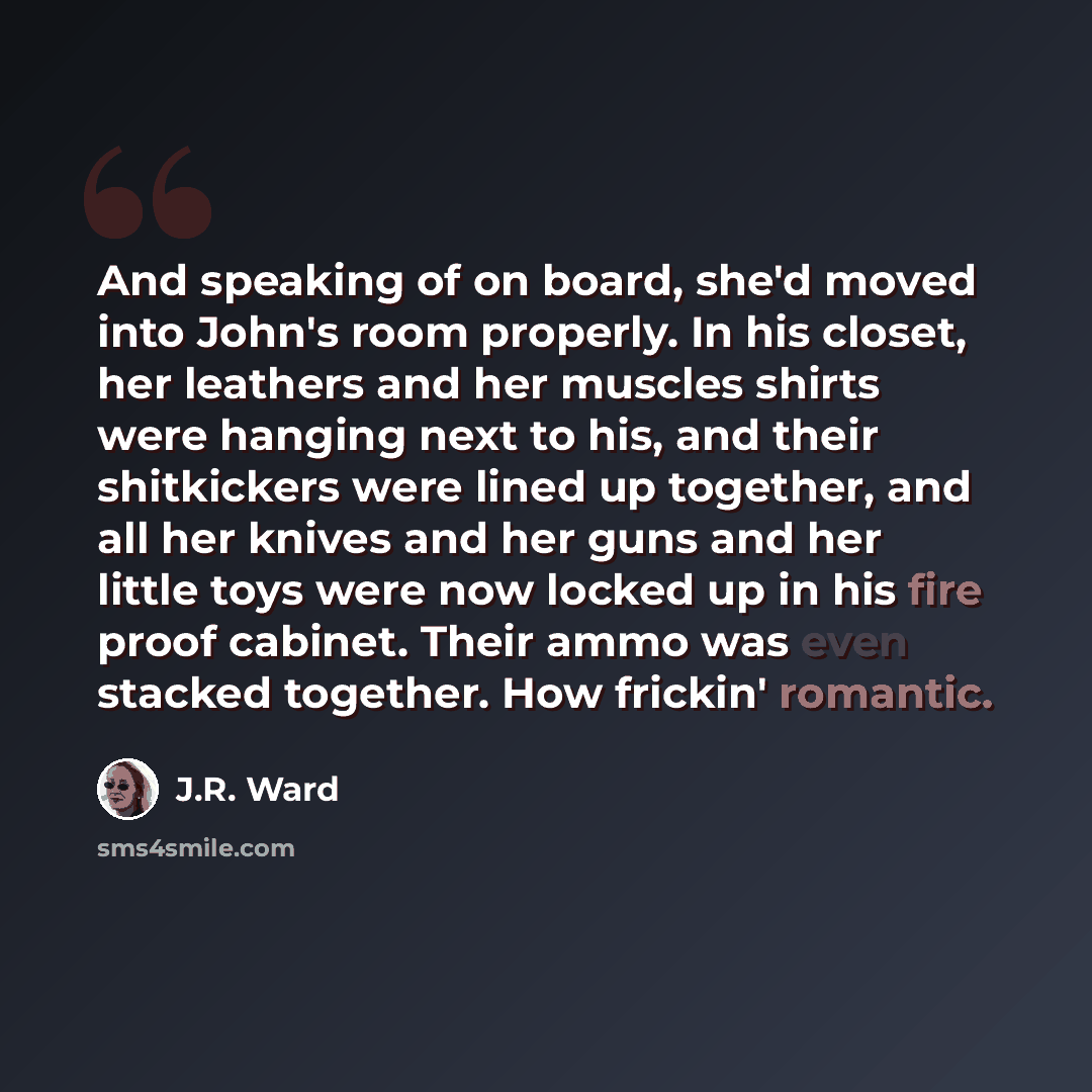“And speaking of on board, she'd moved into John's room properly. In his closet, her leathers and her muscles shirts were hanging next to his, and their shitkickers were lined up together, and all her knives and her guns and her little toys were now locked up in his fire proof cabinet. Their ammo…” quote by J.R. Ward