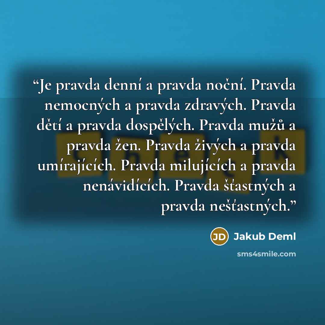“Je pravda denní a pravda noční. Pravda nemocných a pravda zdravých. Pravda dětí a pravda dospělých. Pravda mužů a pravda žen. Pravda živých a pravda umírajících. Pravda milujících a pravda nenávidících. Pravda šťastných a pravda nešťastných.” quote by Jakub Deml