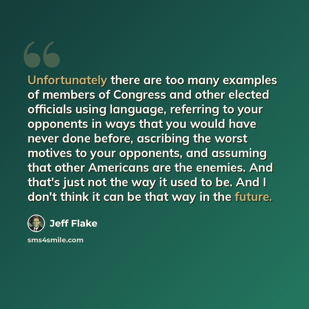 “Unfortunately there are too many examples of members of Congress and other elected officials using language, referring to your opponents in ways that you would have never done before, ascribing the worst motives to your opponents, and assuming that other Americans are the enemies. And that's just…” quote by Jeff Flake