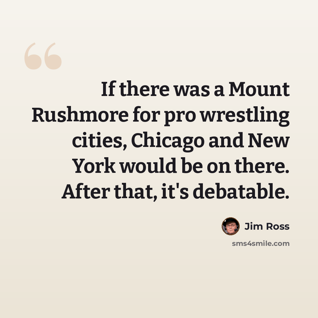 “If there was a Mount Rushmore for pro wrestling cities, Chicago and New York would be on there. After that, it's debatable.” quote by Jim Ross