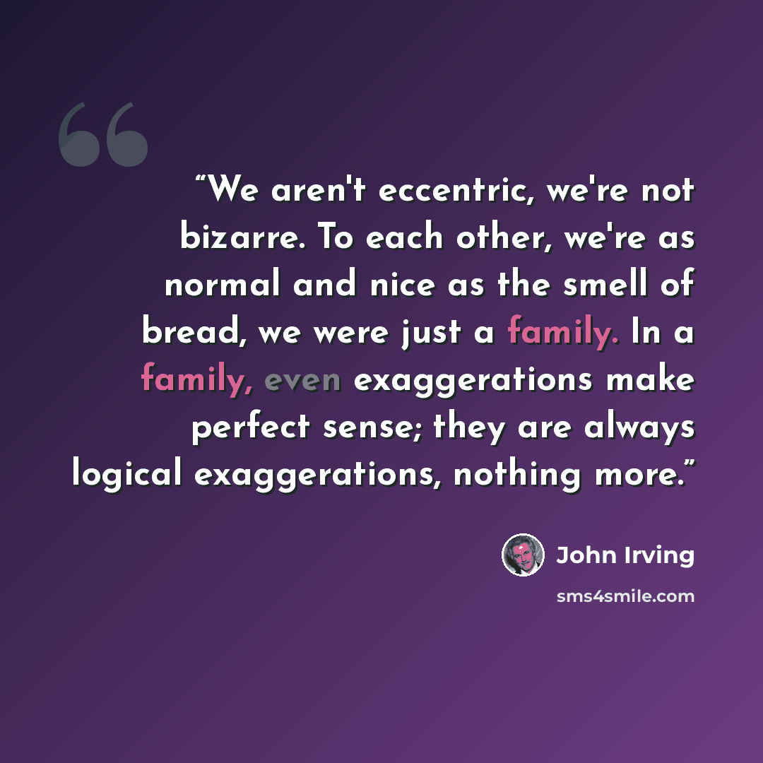 “We aren't eccentric, we're not bizarre. To each other, we're as normal and nice as the smell of bread, we were just a family. In a family, even exaggerations make perfect sense; they are always logical exaggerations, nothing more.” quote by John Irving