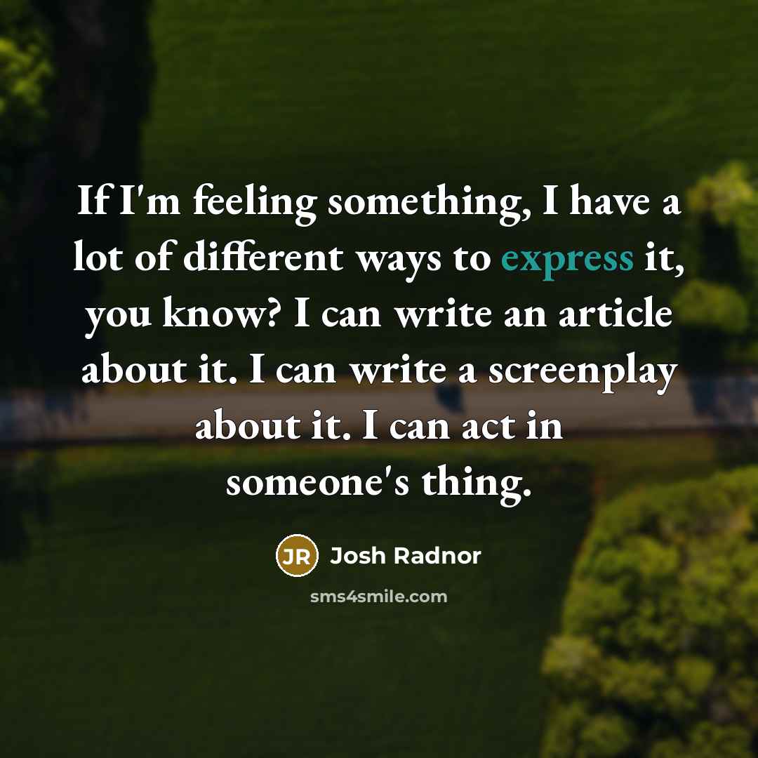 “If I'm feeling something, I have a lot of different ways to express it, you know? I can write an article about it. I can write a screenplay about it. I can act in someone's thing.” quote by Josh Radnor