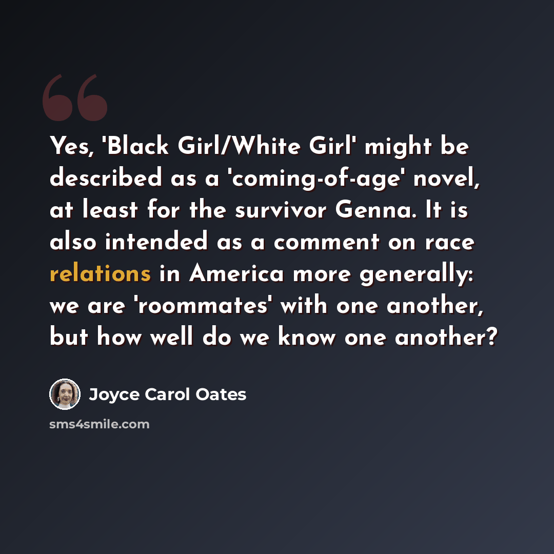 “Yes, 'Black Girl/White Girl' might be described as a 'coming-of-age' novel, at least for the survivor Genna. It is also intended as a comment on race relations in America more generally: we are 'roommates' with one another, but how well do we know one another?” quote by Joyce Carol Oates