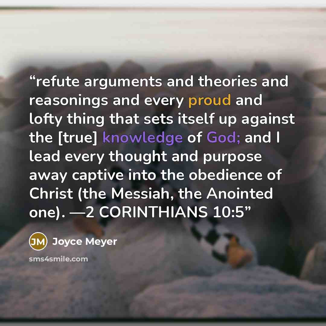 “refute arguments and theories and reasonings and every proud and lofty thing that sets itself up against the [true] knowledge of God; and I lead every thought and purpose away captive into the obedience of Christ (the Messiah, the Anointed one). —2 CORINTHIANS 10:5” quote by Joyce Meyer