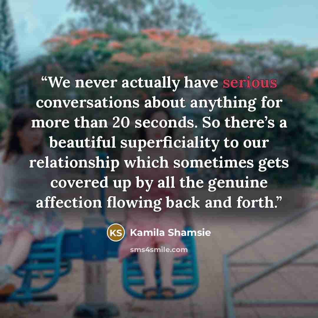 “We never actually have serious conversations about anything for more than 20 seconds. So there’s a beautiful superficiality to our relationship which sometimes gets covered up by all the genuine affection flowing back and forth.” quote by Kamila Shamsie