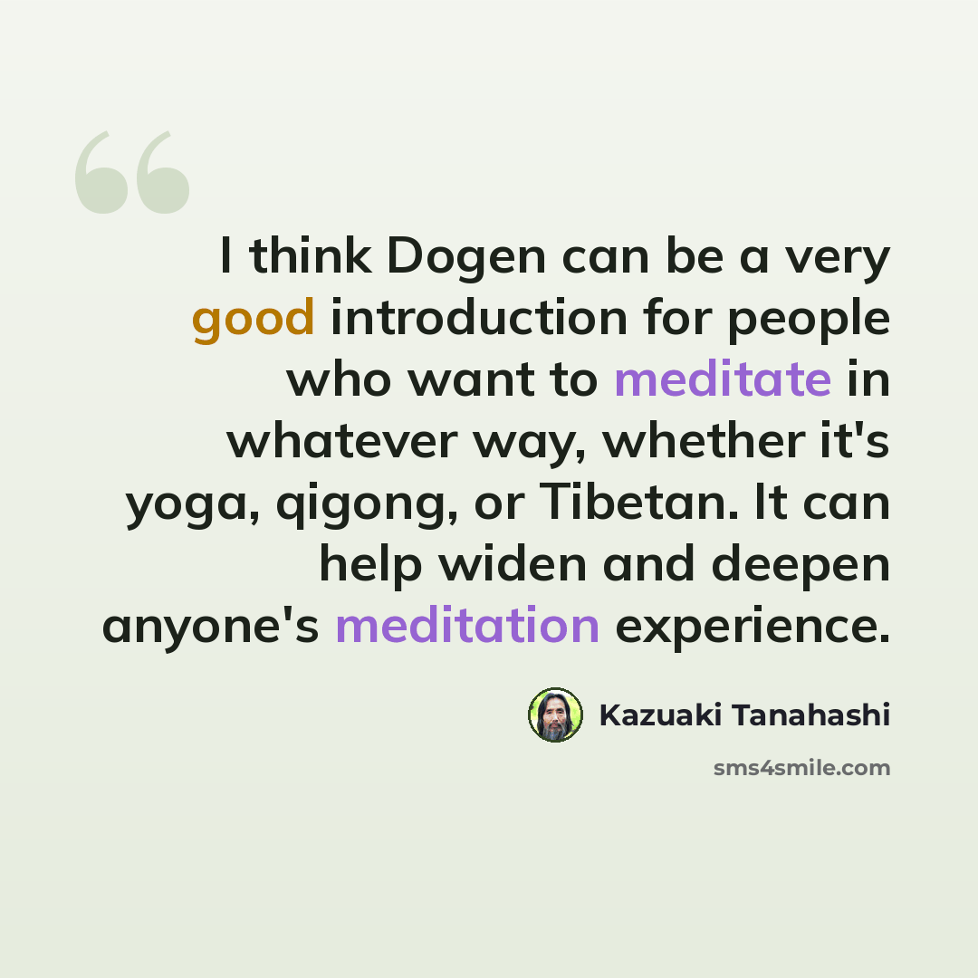 “I think Dogen can be a very good introduction for people who want to meditate in whatever way, whether it's yoga, qigong, or Tibetan. It can help widen and deepen anyone's meditation experience.” quote by Kazuaki Tanahashi