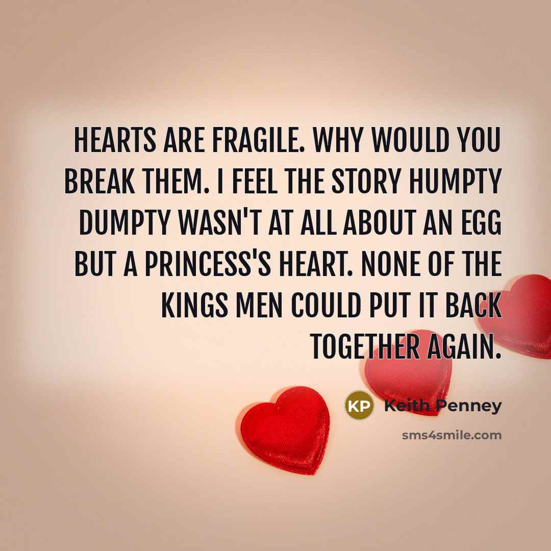 “Hearts are fragile. Why would you break them. I feel the story Humpty Dumpty wasn't at all about an egg but a princess's heart. None of the kings men could put it back together again.” quote by Keith Penney
