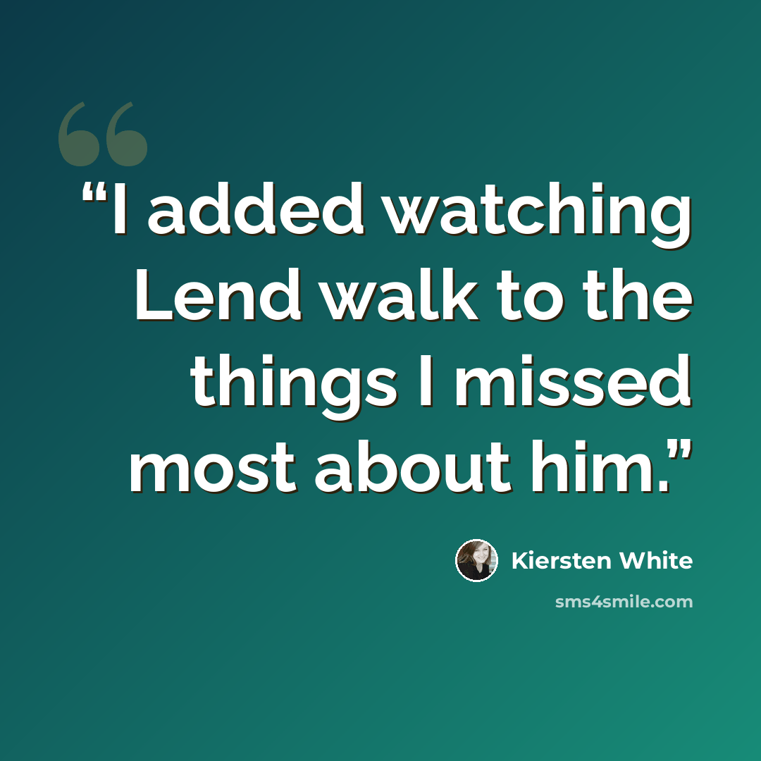 “I added watching Lend walk to the things I missed most about him.” quote by Kiersten White