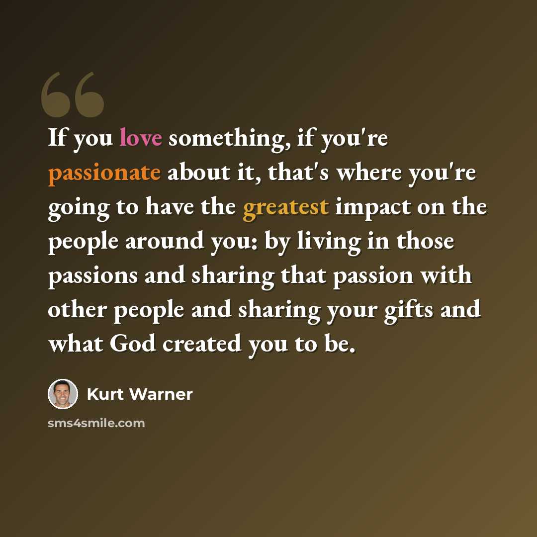 “If you love something, if you're passionate about it, that's where you're going to have the greatest impact on the people around you: by living in those passions and sharing that passion with other people and sharing your gifts and what God created you to be.” quote by Kurt Warner
