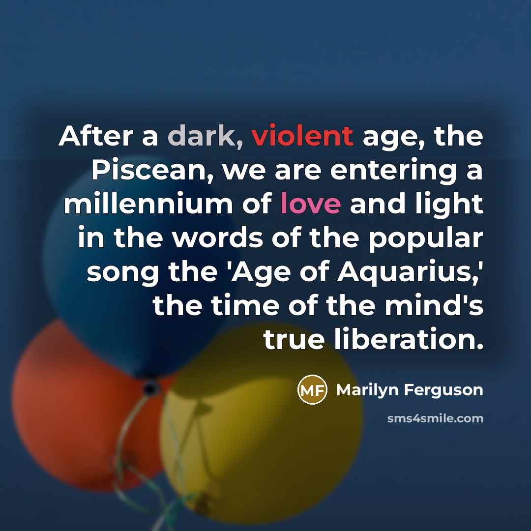 “After a dark, violent age, the Piscean, we are entering a millennium of love and light in the words of the popular song the 'Age of Aquarius,' the time of the mind's true liberation.” quote by Marilyn Ferguson