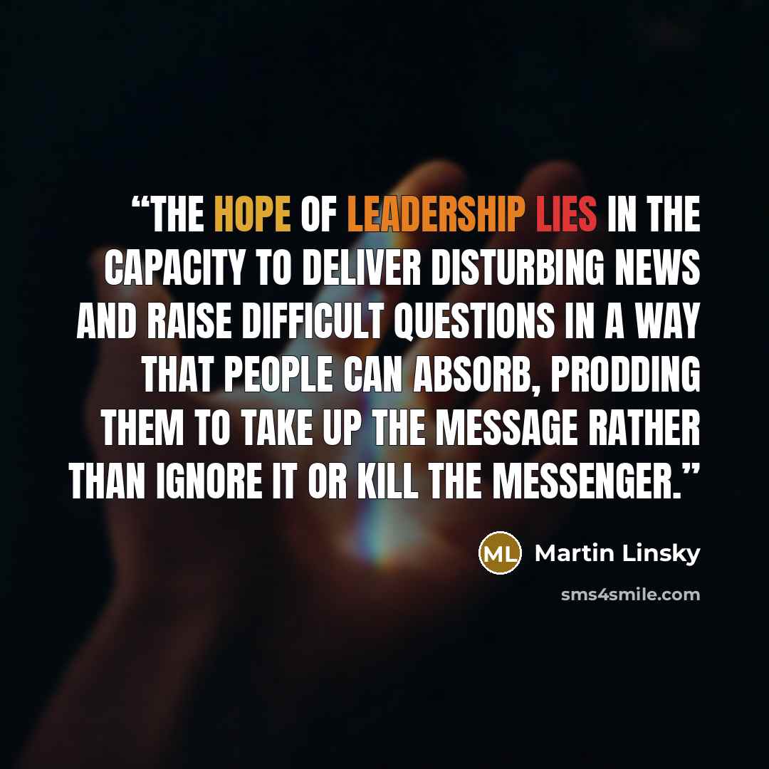 “The hope of leadership lies in the capacity to deliver disturbing news and raise difficult questions in a way that people can absorb, prodding them to take up the message rather than ignore it or kill the messenger.” quote by Martin Linsky