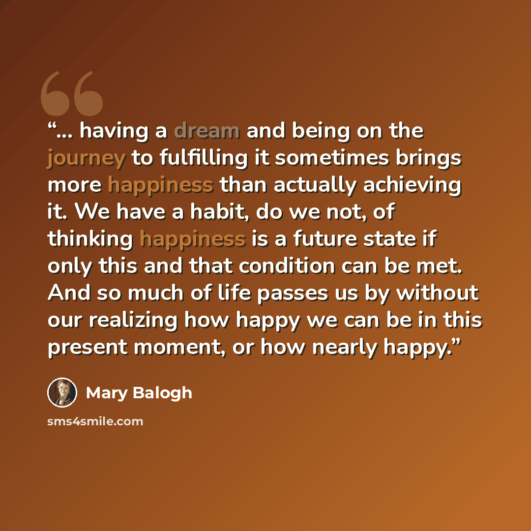 “... having a dream and being on the journey to fulfilling it sometimes brings more happiness than actually achieving it. We have a habit, do we not, of thinking happiness is a future state if only this and that condition can be met. And so much of life passes us by without our realizing how happy…” quote by Mary Balogh