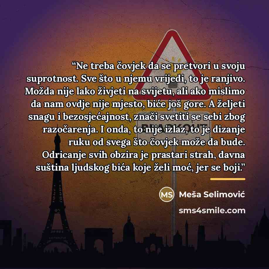 “Ne treba čovjek da se pretvori u svoju suprotnost. Sve što u njemu vrijedi, to je ranjivo. Možda nije lako živjeti na svijetu, ali ako mislimo da nam ovdje nije mjesto, biće još gore. A željeti snagu i bezosjećajnost, znači svetiti se sebi zbog razočarenja. I onda, to nije izlaz, to je dizanje…” quote by Meša Selimović