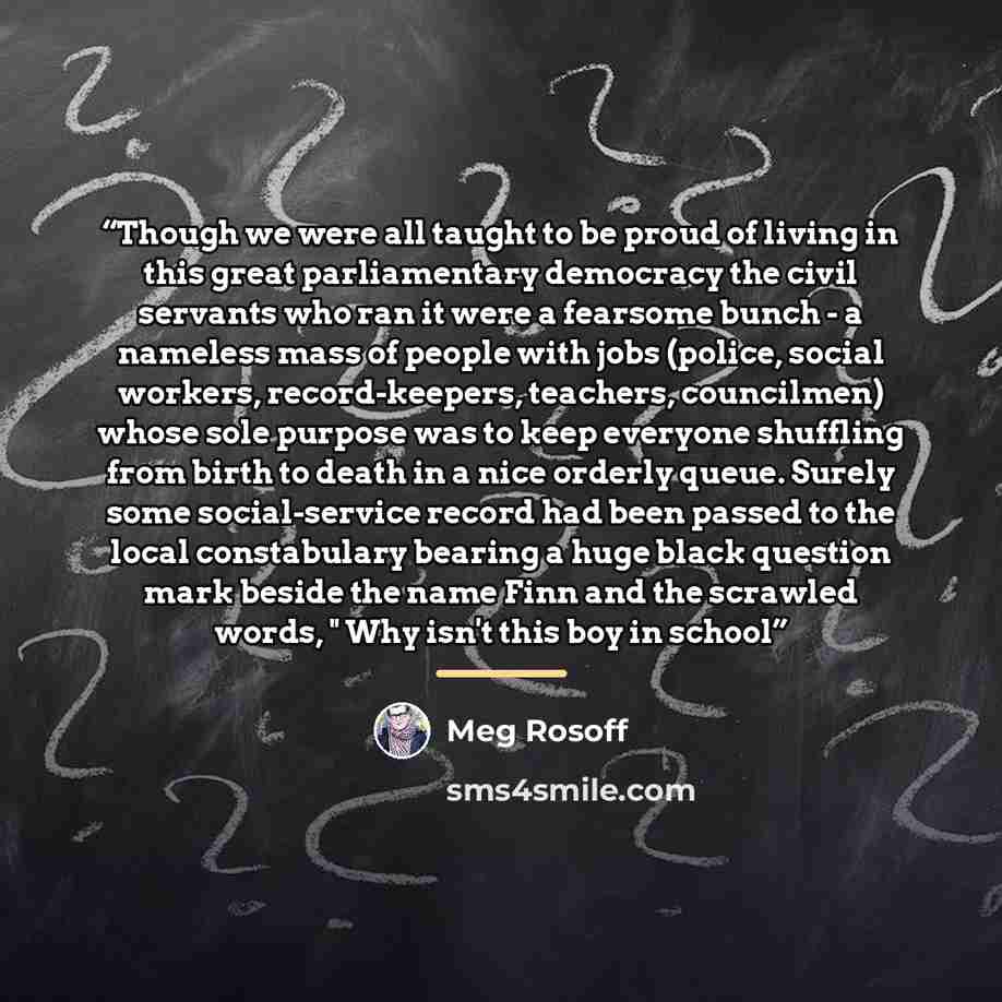 “Though we were all taught to be proud of living in this great parliamentary democracy the civil servants who ran it were a fearsome bunch - a nameless mass of people with jobs (police, social workers, record-keepers, teachers, councilmen) whose sole purpose was to keep everyone shuffling from…” quote by Meg Rosoff